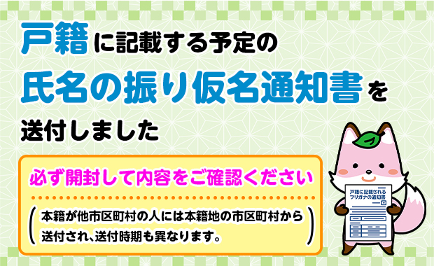 戸籍に記載する予定の氏名の振り仮名通知書を送付しました 必ず開封して内容をご確認ください（本籍が他市区町村の人には本籍地の市区町村から送付され、送付時期も異なります。） 戸籍に記載されるフリガナの通知書